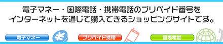 電子マネー・国際電話等のプリペイド番号を、インターネットを通じて購入できるショッピングサイトです。